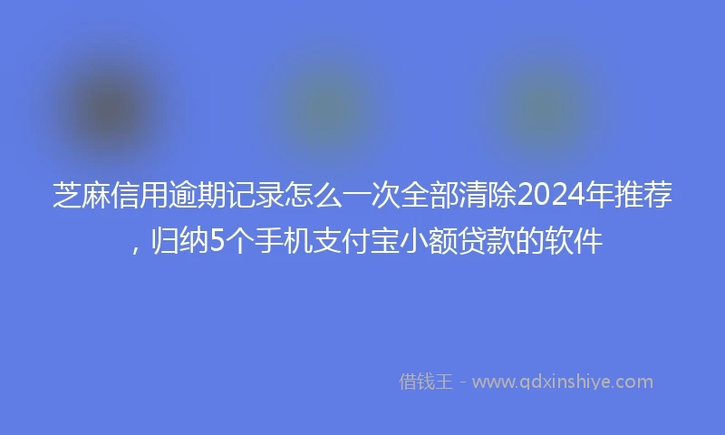 芝麻信用逾期记录怎么一次全部清除2024年推荐，归纳5个手机支付宝小额贷款的软件