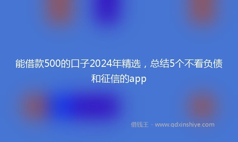 能借款500的口子2024年精选，总结5个不看负债和征信的app