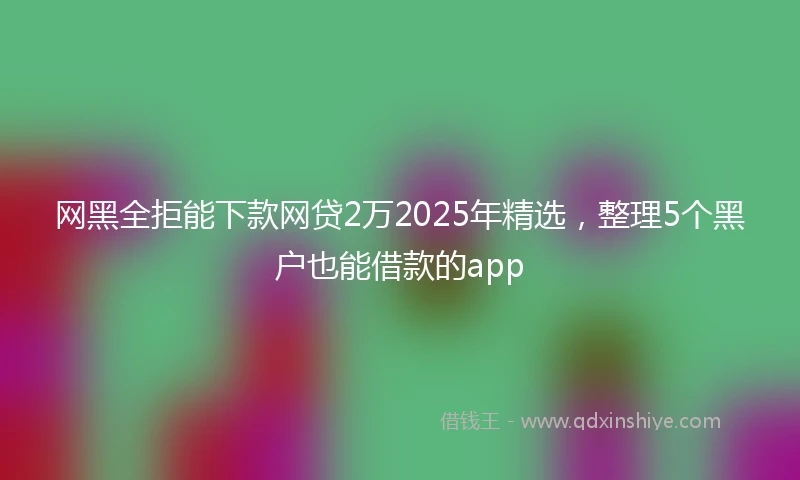网黑全拒能下款网贷2万2025年精选，整理5个黑户也能借款的app