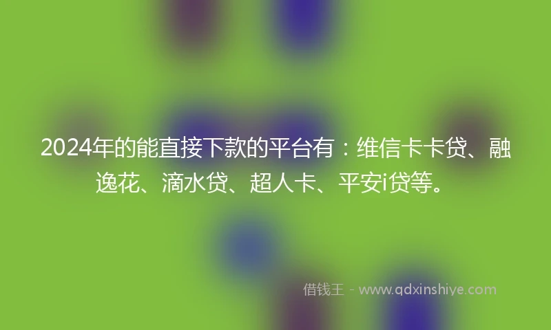 2024年的能直接下款的平台有：维信卡卡贷、融逸花、滴水贷、超人卡、平安i贷等。