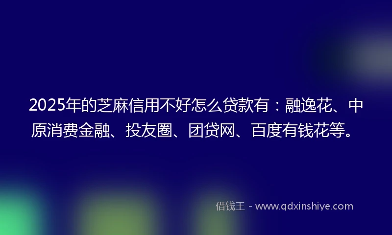 2025年的芝麻信用不好怎么贷款有：融逸花、中原消费金融、投友圈、团贷网、百度有钱花等。