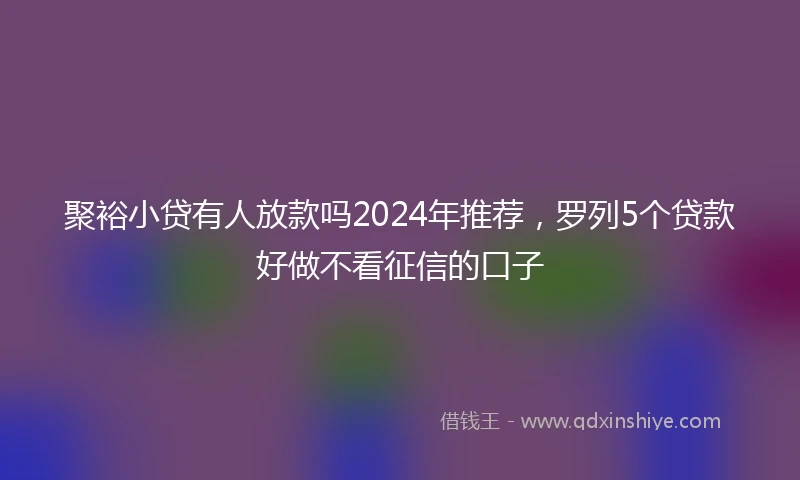 聚裕小贷有人放款吗2024年推荐，罗列5个贷款好做不看征信的口子