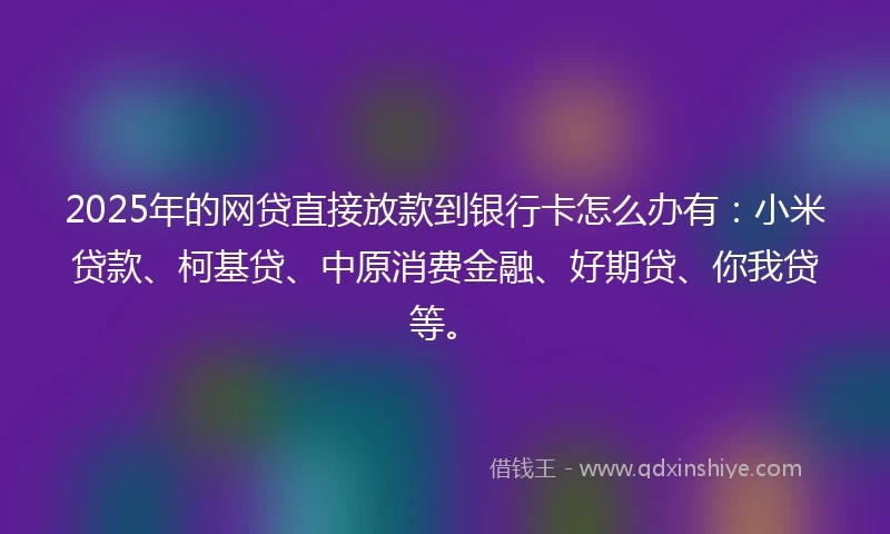 2025年的网贷直接放款到银行卡怎么办有：小米贷款、柯基贷、中原消费金融、好期贷、你我贷等。