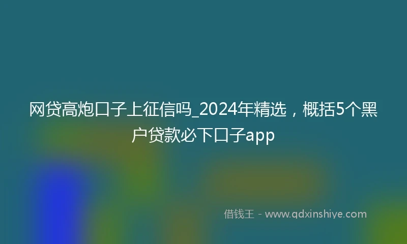 网贷高炮口子上征信吗_2024年精选，概括5个黑户贷款必下口子app