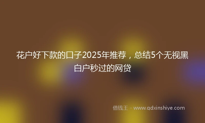 花户好下款的口子2025年推荐,总结5个无视黑白户秒过的网贷