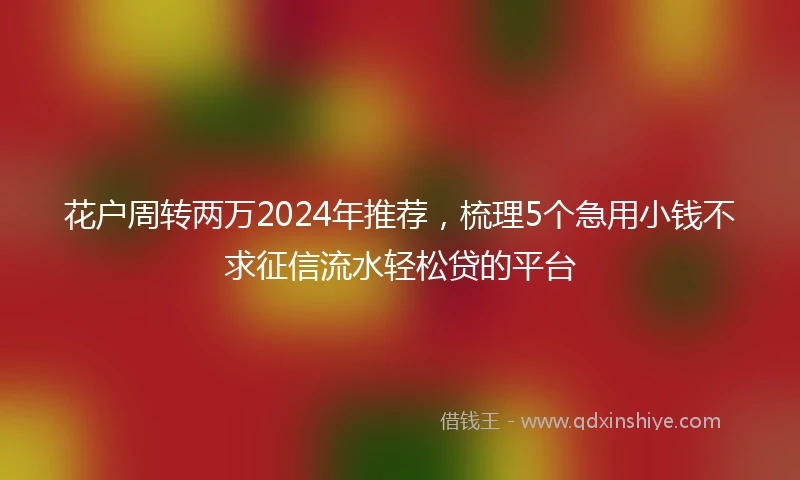 花户周转两万2024年推荐，梳理5个急用小钱不求征信流水轻松贷的平台