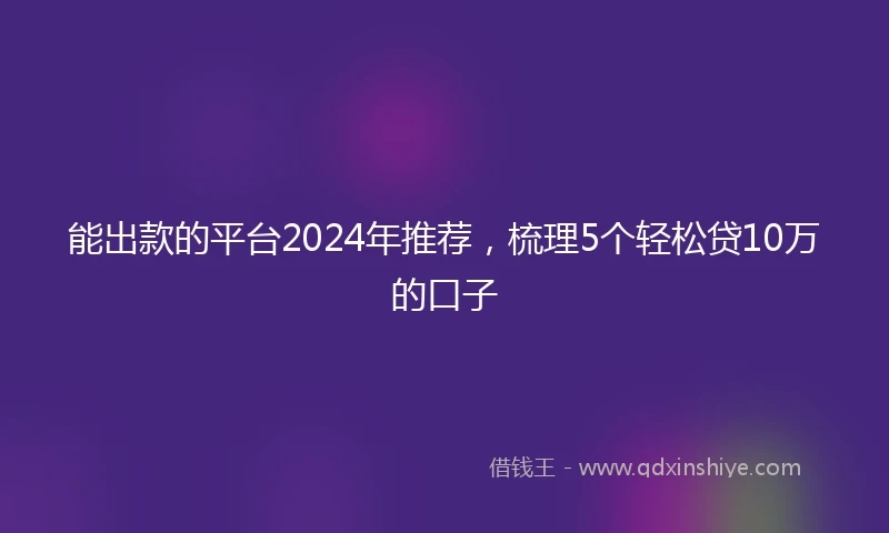 能出款的平台2024年推荐，梳理5个轻松贷10万的口子