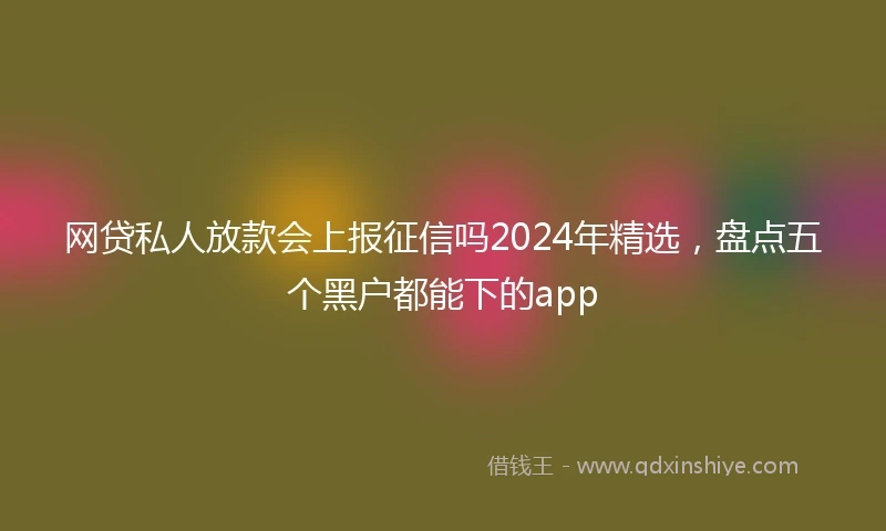 网贷私人放款会上报征信吗2024年精选，盘点五个黑户都能下的app