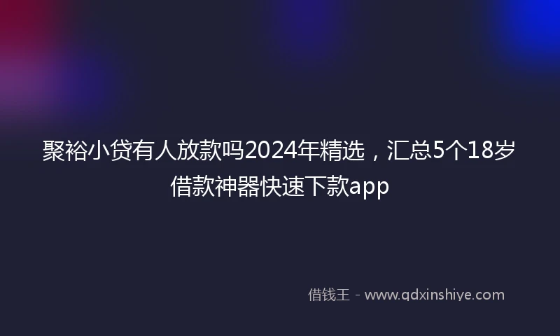 聚裕小贷有人放款吗2024年精选，汇总5个18岁借款神器快速下款app