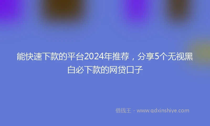 能快速下款的平台2024年推荐，分享5个无视黑白必下款的网贷口子