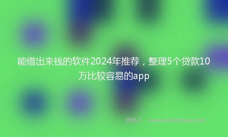 能借出来钱的软件2024年推荐，整理5个贷款10万比较容易的app