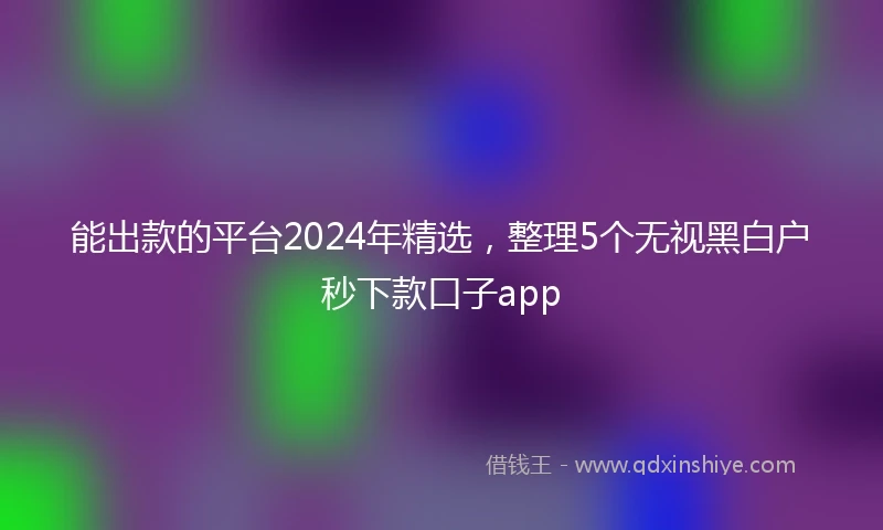 能出款的平台2024年精选，整理5个无视黑白户秒下款口子app