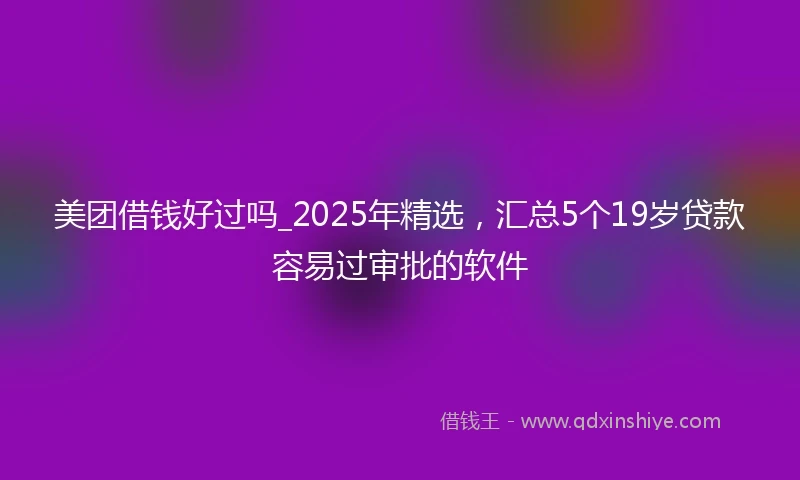 美团借钱好过吗_2025年精选，汇总5个19岁贷款容易过审批的软件