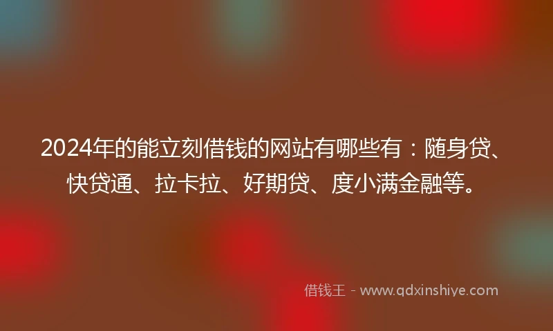 2024年的能立刻借钱的网站有哪些有：随身贷、快贷通、拉卡拉、好期贷、度小满金融等。