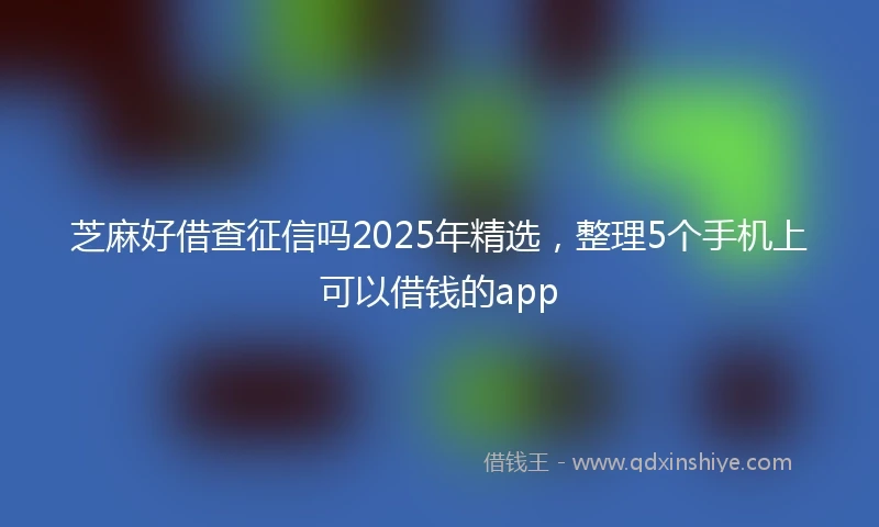 芝麻好借查征信吗2025年精选，整理5个手机上可以借钱的app