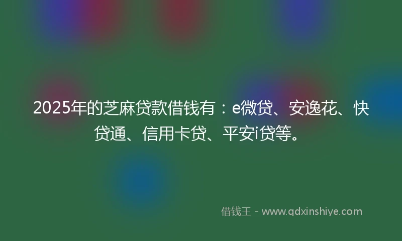 2025年的芝麻贷款借钱有：e微贷、安逸花、快贷通、信用卡贷、平安i贷等。
