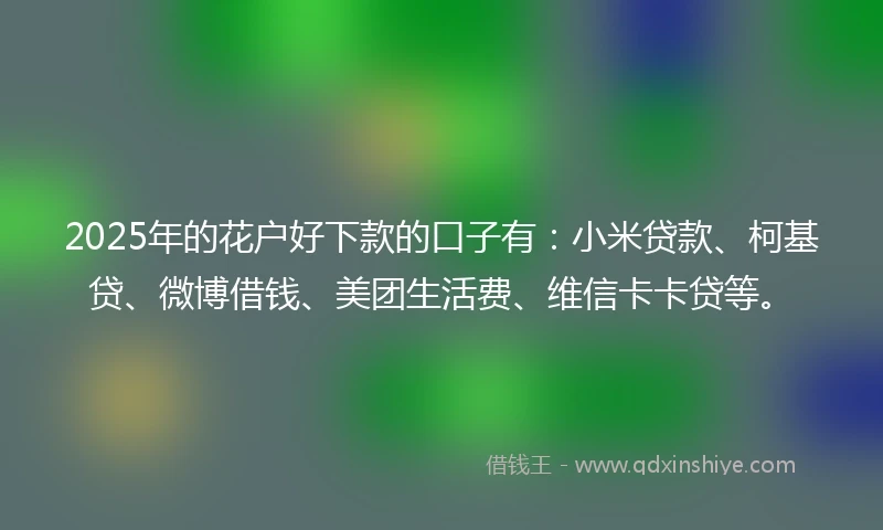 2025年的花户好下款的口子有：小米贷款、柯基贷、微博借钱、美团生活费、维信卡卡贷等。