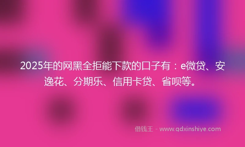 2025年的网黑全拒能下款的口子有：e微贷、安逸花、分期乐、信用卡贷、省呗等。