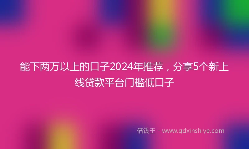 能下两万以上的口子2024年推荐，分享5个新上线贷款平台门槛低口子