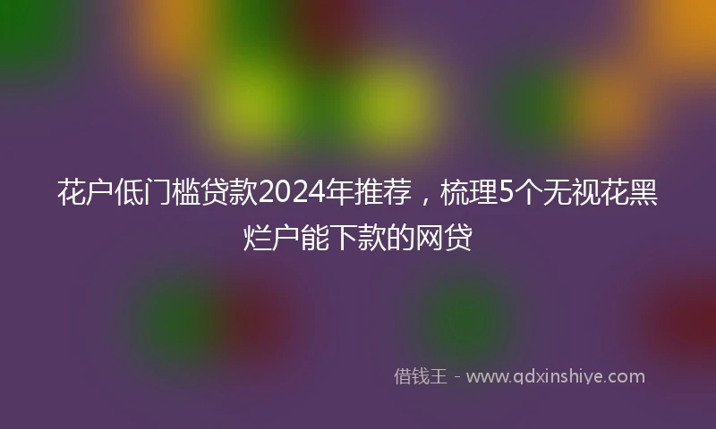 花户低门槛贷款2024年推荐，梳理5个无视花黑烂户能下款的网贷