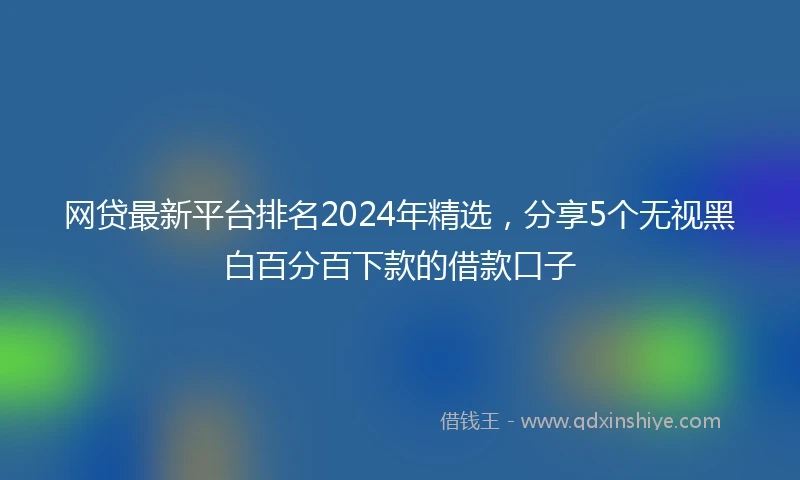 网贷最新平台排名2024年精选，分享5个无视黑白百分百下款的借款口子