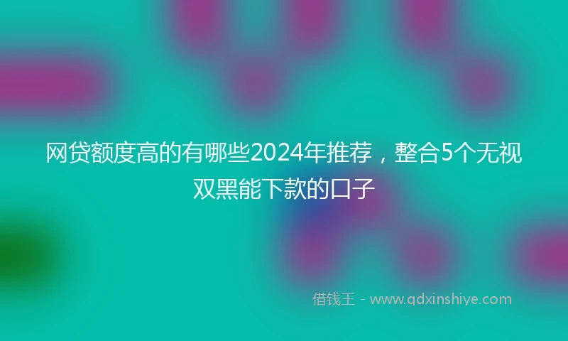 网贷额度高的有哪些2024年推荐，整合5个无视双黑能下款的口子