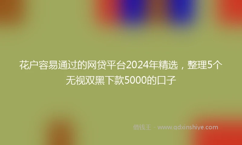花户容易通过的网贷平台2024年精选，整理5个无视双黑下款5000的口子