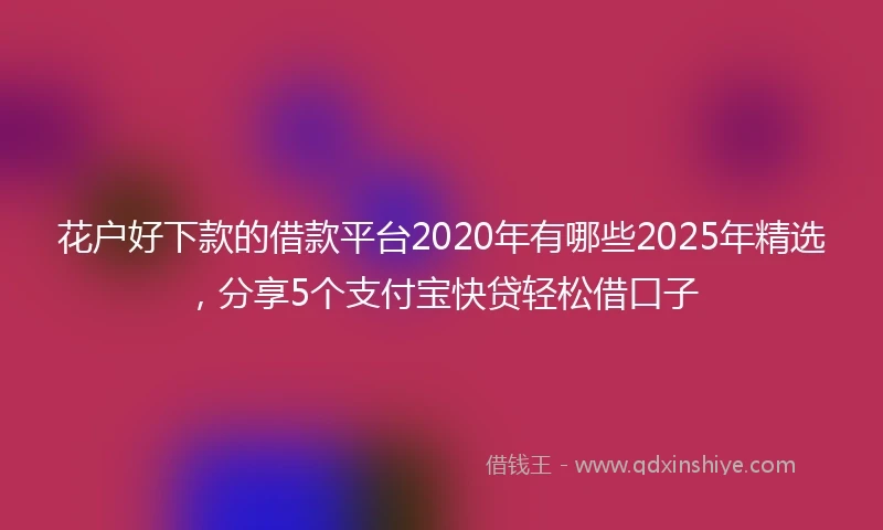 花户好下款的借款平台2020年有哪些2025年精选，分享5个支付宝快贷轻松借口子