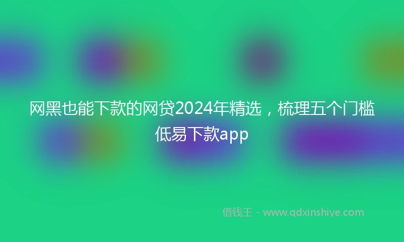 网黑也能下款的网贷2024年精选，梳理五个门槛低易下款app