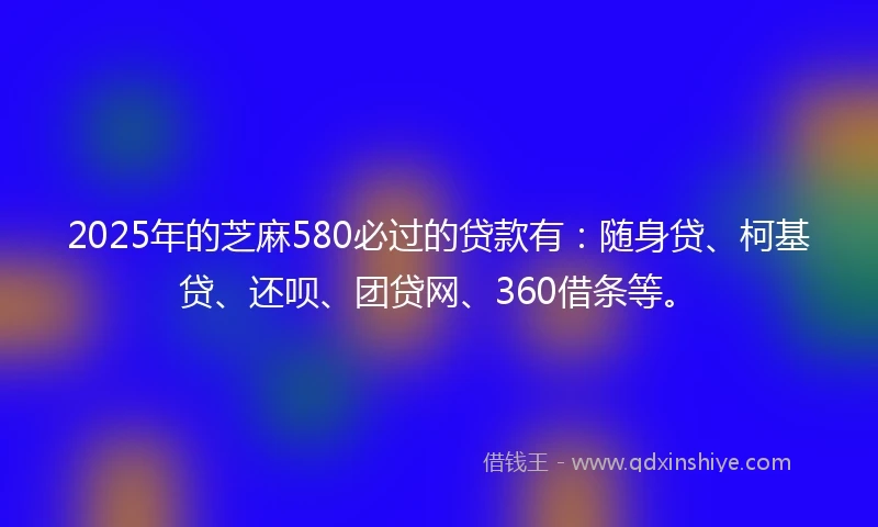 2025年的芝麻580必过的贷款有：随身贷、柯基贷、还呗、团贷网、360借条等。