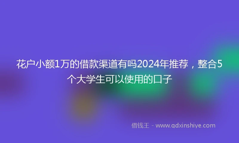花户小额1万的借款渠道有吗2024年推荐，整合5个大学生可以使用的口子