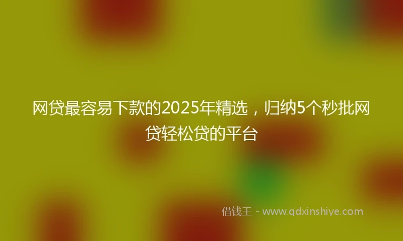 网贷最容易下款的2025年精选，归纳5个秒批网贷轻松贷的平台