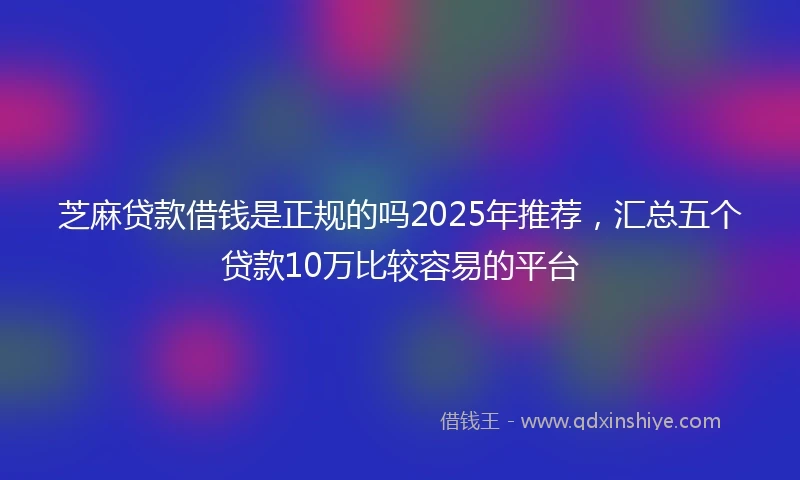 芝麻贷款借钱是正规的吗2025年推荐，汇总五个贷款10万比较容易的平台