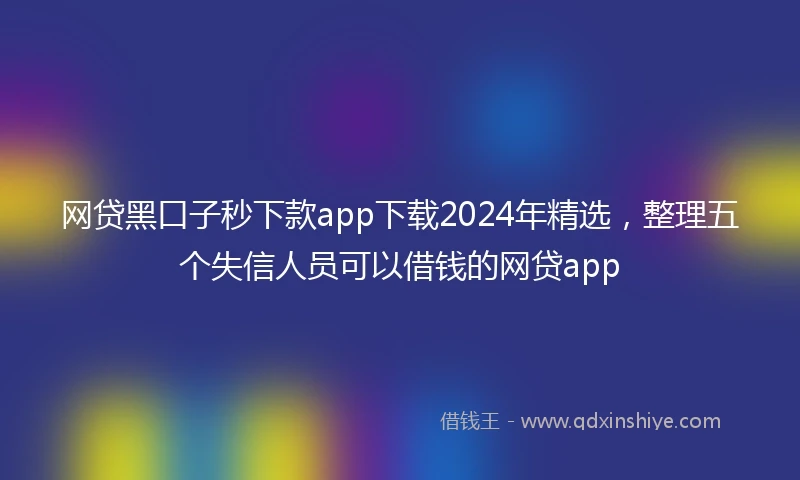网贷黑口子秒下款app下载2024年精选，整理五个失信人员可以借钱的网贷app