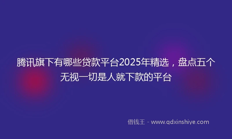 腾讯旗下有哪些贷款平台2025年精选，盘点五个无视一切是人就下款的平台