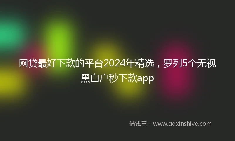 网贷最好下款的平台2024年精选，罗列5个无视黑白户秒下款app