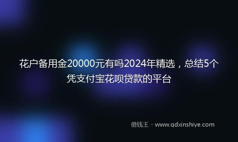 花户备用金20000元有吗2024年精选，总结5个凭支付宝花呗贷款的平台