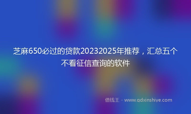 芝麻650必过的贷款20232025年推荐，汇总五个不看征信查询的软件