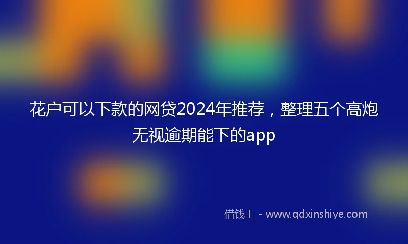 花户可以下款的网贷2024年推荐，整理五个高炮无视逾期能下的app