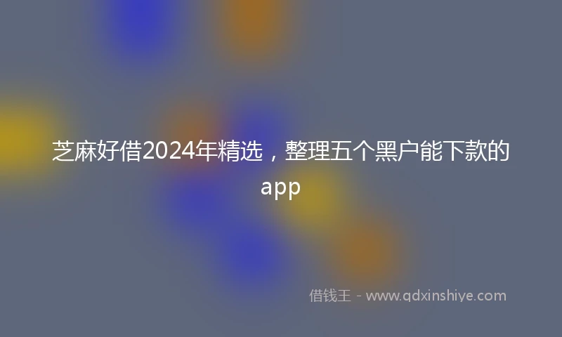 芝麻好借2024年精选，整理五个黑户能下款的app