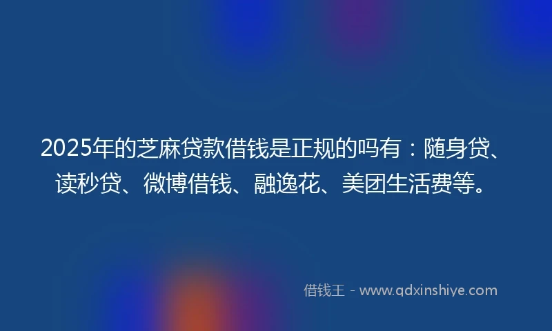 2025年的芝麻贷款借钱是正规的吗有：随身贷、读秒贷、微博借钱、融逸花、美团生活费等。
