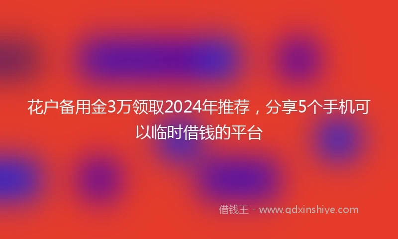花户备用金3万领取2024年推荐，分享5个手机可以临时借钱的平台