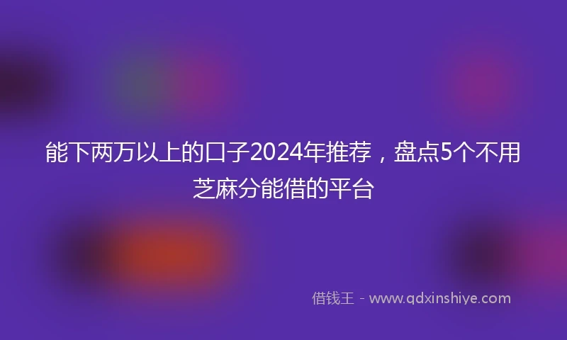 能下两万以上的口子2024年推荐，盘点5个不用芝麻分能借的平台