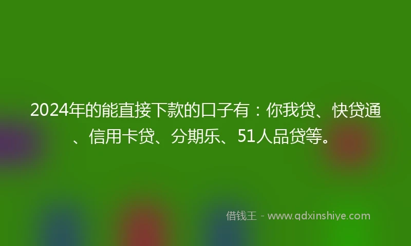 2024年的能直接下款的口子有：你我贷、快贷通、信用卡贷、分期乐、51人品贷等。