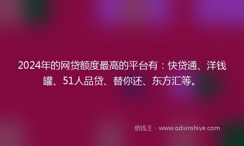 2024年的网贷额度最高的平台有：快贷通、洋钱罐、51人品贷、替你还、东方汇等。