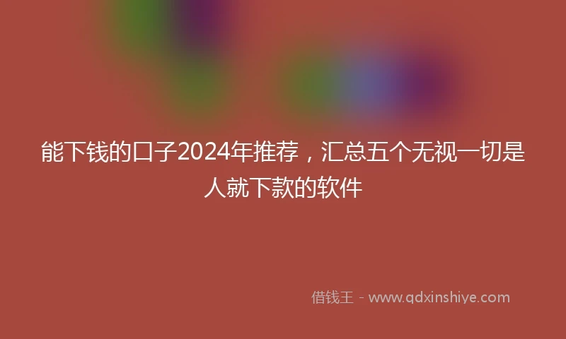 能下钱的口子2024年推荐，汇总五个无视一切是人就下款的软件