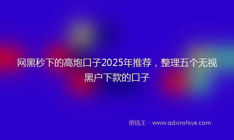 网黑秒下的高炮口子2025年推荐，整理五个无视黑户下款的口子