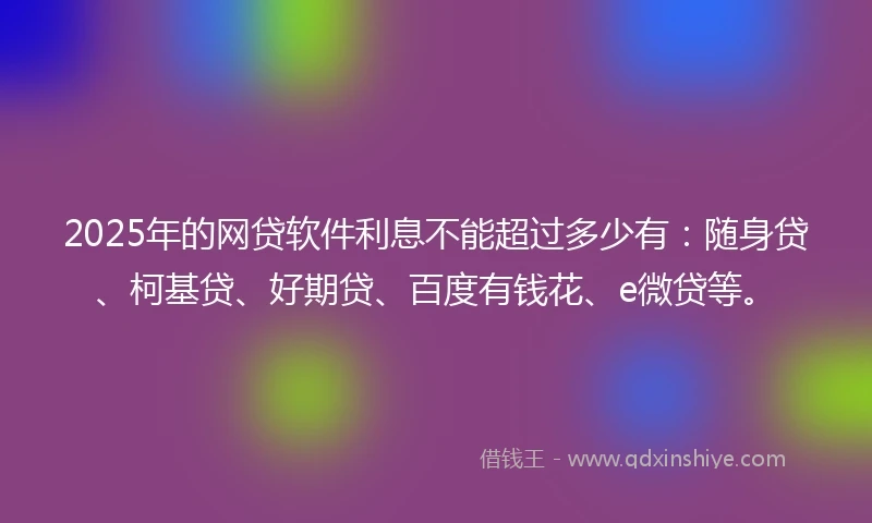 2025年的网贷软件利息不能超过多少有：随身贷、柯基贷、好期贷、百度有钱花、e微贷等。