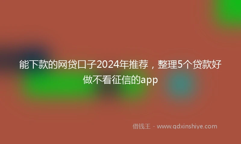 能下款的网贷口子2024年推荐，整理5个贷款好做不看征信的app