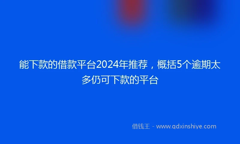 能下款的借款平台2024年推荐，概括5个逾期太多仍可下款的平台